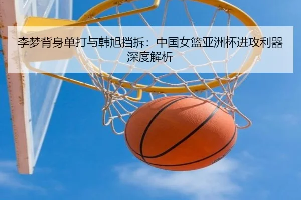 李梦背身单打与韩旭挡拆：中国女篮亚洲杯进攻利器深度解析